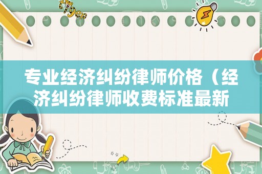 專業(yè)經(jīng)濟(jì)糾紛律師價(jià)格（經(jīng)濟(jì)糾紛律師收費(fèi)標(biāo)準(zhǔn)最新規(guī)定出臺(tái)）