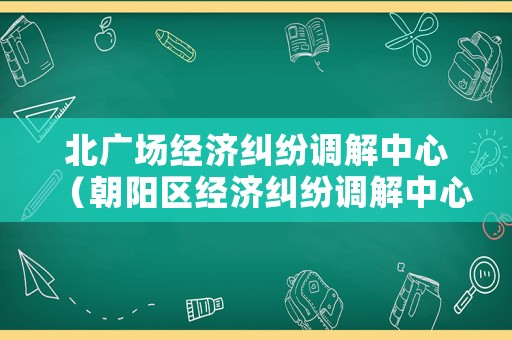 北廣場(chǎng)經(jīng)濟(jì)糾紛調(diào)解中心（朝陽(yáng)區(qū)經(jīng)濟(jì)糾紛調(diào)解中心）