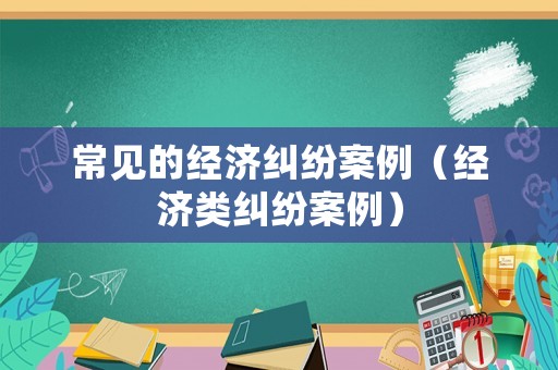 常見的經(jīng)濟(jì)糾紛案例（經(jīng)濟(jì)類糾紛案例）