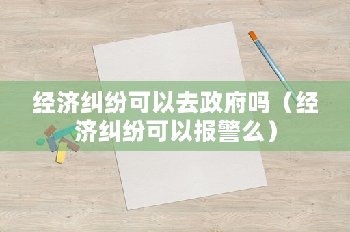 經(jīng)濟糾紛可以去政府嗎（經(jīng)濟糾紛可以報警么）