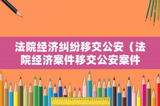 法院經(jīng)濟(jì)糾紛移交公安（法院經(jīng)濟(jì)案件移交公安案件期限）