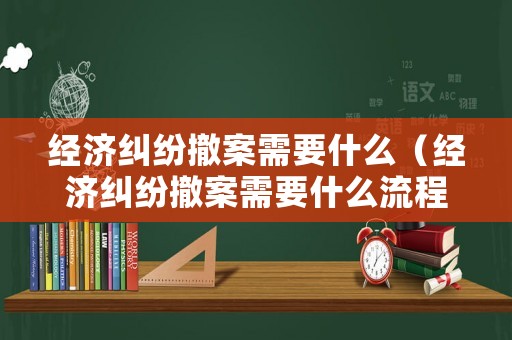 經(jīng)濟糾紛撤案需要什么（經(jīng)濟糾紛撤案需要什么流程）