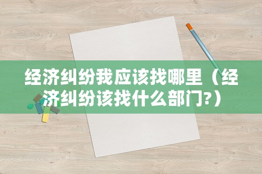 經(jīng)濟(jì)糾紛我應(yīng)該找哪里（經(jīng)濟(jì)糾紛該找什么部門?）
