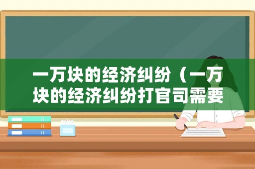 一萬塊的經(jīng)濟(jì)糾紛（一萬塊的經(jīng)濟(jì)糾紛打官司需要花多少錢）