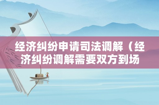 經(jīng)濟(jì)糾紛申請(qǐng)司法調(diào)解（經(jīng)濟(jì)糾紛調(diào)解需要雙方到場(chǎng)嗎）