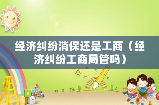 經(jīng)濟(jì)糾紛消保還是工商（經(jīng)濟(jì)糾紛工商局管嗎）