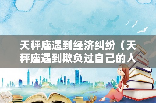 天秤座遇到經(jīng)濟(jì)糾紛（天秤座遇到欺負(fù)過自己的人會怎么做）