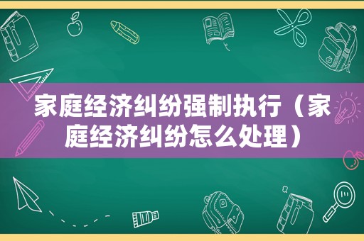 家庭經(jīng)濟糾紛強制執(zhí)行（家庭經(jīng)濟糾紛怎么處理）