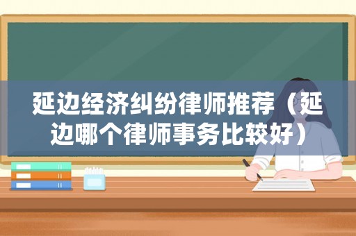 延邊經(jīng)濟(jì)糾紛律師推薦（延邊哪個(gè)律師事務(wù)比較好）