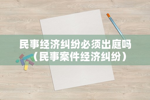 民事經(jīng)濟(jì)糾紛必須出庭嗎（民事案件經(jīng)濟(jì)糾紛）