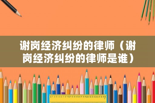 謝崗經(jīng)濟(jì)糾紛的律師（謝崗經(jīng)濟(jì)糾紛的律師是誰(shuí)）