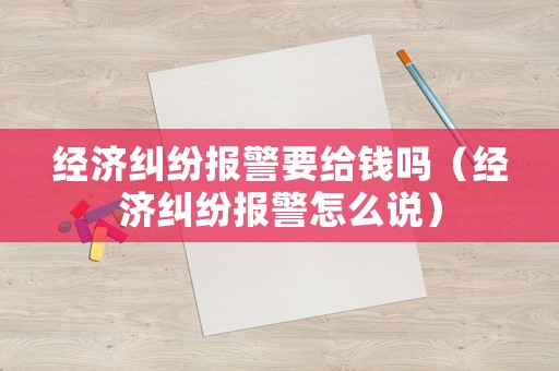 經(jīng)濟(jì)糾紛報(bào)警要給錢嗎（經(jīng)濟(jì)糾紛報(bào)警怎么說(shuō)）