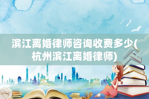濱江離婚律師咨詢收費多少(杭州濱江離婚律師)