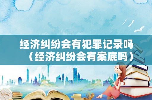 經(jīng)濟(jì)糾紛會有犯罪記錄嗎（經(jīng)濟(jì)糾紛會有案底嗎）