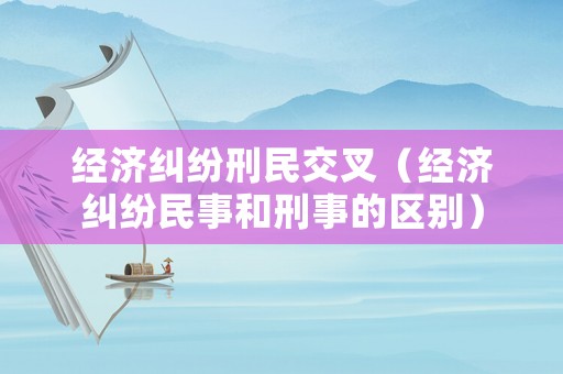 經濟糾紛刑民交叉（經濟糾紛民事和刑事的區(qū)別）