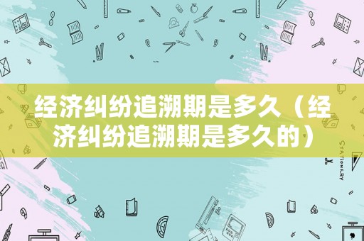 經濟糾紛追溯期是多久（經濟糾紛追溯期是多久的）