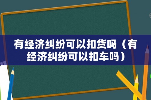 有經(jīng)濟(jì)糾紛可以扣貨嗎（有經(jīng)濟(jì)糾紛可以扣車嗎）