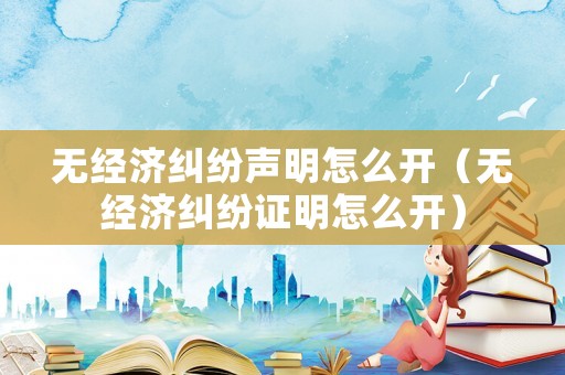 無(wú)經(jīng)濟(jì)糾紛聲明怎么開(kāi)（無(wú)經(jīng)濟(jì)糾紛證明怎么開(kāi)）