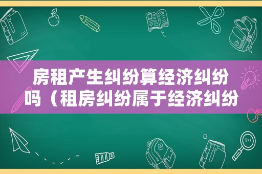 房租產(chǎn)生糾紛算經(jīng)濟(jì)糾紛嗎（租房糾紛屬于經(jīng)濟(jì)糾紛嗎）