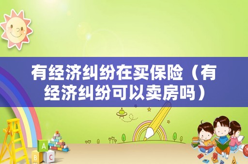 有經(jīng)濟糾紛在買保險（有經(jīng)濟糾紛可以賣房嗎）