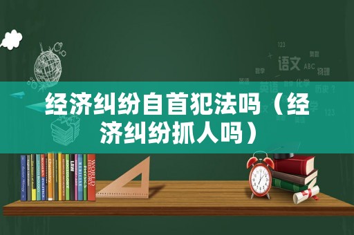 經(jīng)濟(jì)糾紛自首犯法嗎（經(jīng)濟(jì)糾紛抓人嗎）