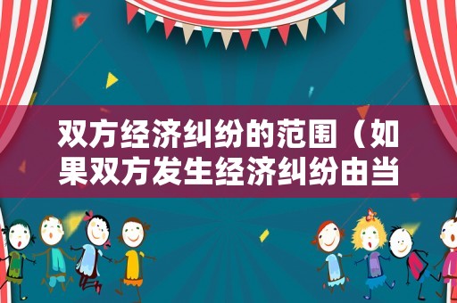 雙方經(jīng)濟(jì)糾紛的范圍（如果雙方發(fā)生經(jīng)濟(jì)糾紛由當(dāng)?shù)兀? title=