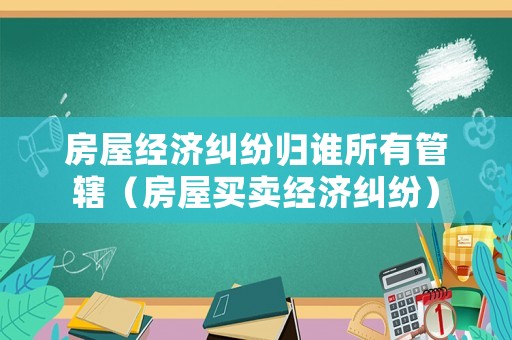 房屋經(jīng)濟糾紛歸誰所有管轄（房屋買賣經(jīng)濟糾紛）