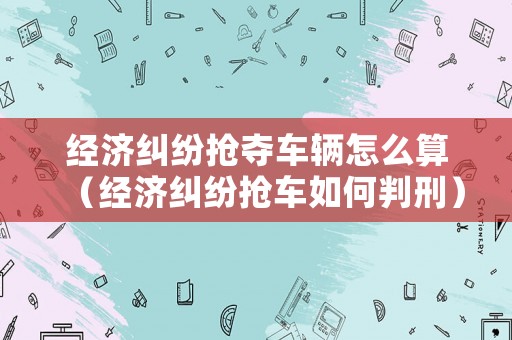 經(jīng)濟(jì)糾紛搶奪車輛怎么算（經(jīng)濟(jì)糾紛搶車如何判刑）