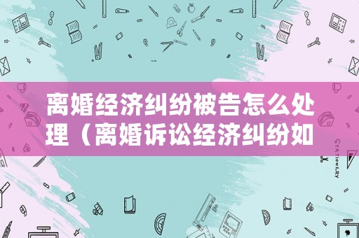 離婚經(jīng)濟(jì)糾紛被告怎么處理（離婚訴訟經(jīng)濟(jì)糾紛如何判決）