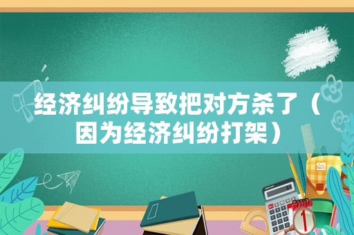 經(jīng)濟(jì)糾紛導(dǎo)致把對方殺了（因?yàn)榻?jīng)濟(jì)糾紛打架）