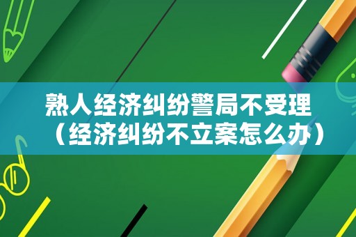熟人經(jīng)濟(jì)糾紛警局不受理（經(jīng)濟(jì)糾紛不立案怎么辦）