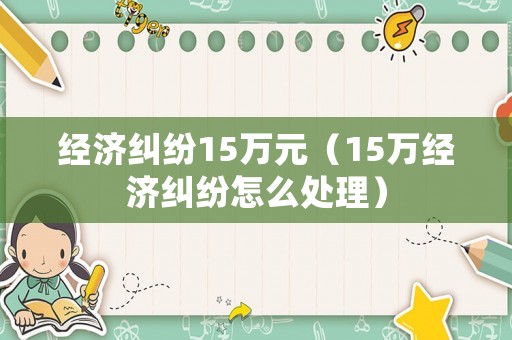 經(jīng)濟(jì)糾紛15萬(wàn)元（15萬(wàn)經(jīng)濟(jì)糾紛怎么處理）