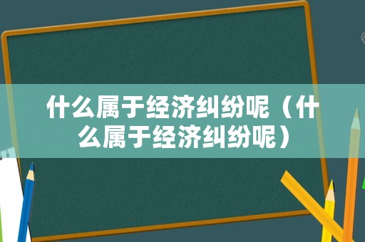 什么屬于經(jīng)濟(jì)糾紛呢（什么屬于經(jīng)濟(jì)糾紛呢）
