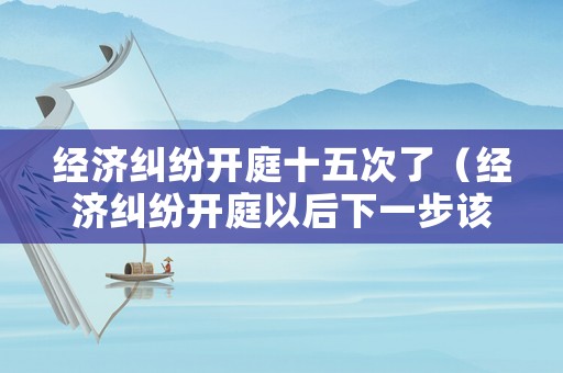 經(jīng)濟糾紛開庭十五次了（經(jīng)濟糾紛開庭以后下一步該咋辦）