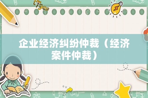 企業(yè)經(jīng)濟(jì)糾紛仲裁（經(jīng)濟(jì)案件仲裁）