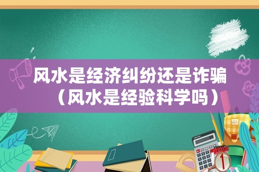 風(fēng)水是經(jīng)濟(jì)糾紛還是詐騙（風(fēng)水是經(jīng)驗(yàn)科學(xué)嗎）