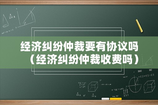 經(jīng)濟糾紛仲裁要有協(xié)議嗎（經(jīng)濟糾紛仲裁收費嗎）