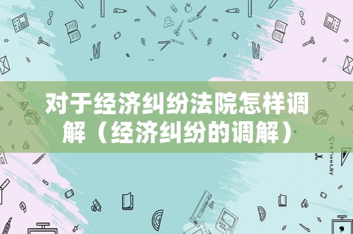 對(duì)于經(jīng)濟(jì)糾紛法院怎樣調(diào)解（經(jīng)濟(jì)糾紛的調(diào)解）