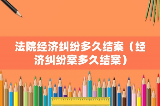 法院經(jīng)濟糾紛多久結(jié)案（經(jīng)濟糾紛案多久結(jié)案）