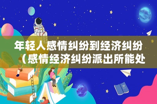 年輕人感情糾紛到經(jīng)濟(jì)糾紛（感情經(jīng)濟(jì)糾紛派出所能處理嗎）