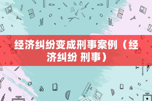 經(jīng)濟(jì)糾紛變成刑事案例（經(jīng)濟(jì)糾紛 刑事）