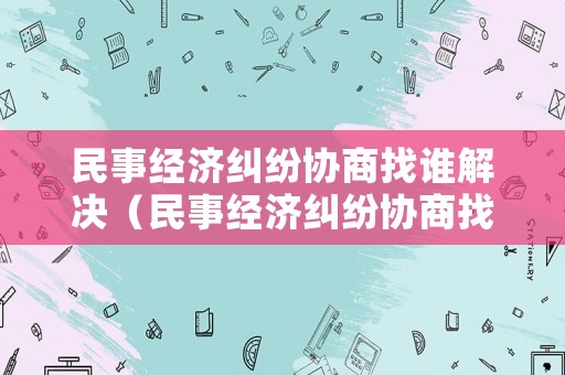 民事經(jīng)濟糾紛協(xié)商找誰解決（民事經(jīng)濟糾紛協(xié)商找誰解決最好）