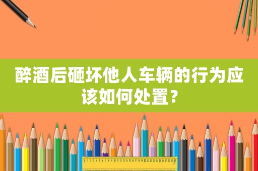 醉酒后砸壞他人車輛的行為應(yīng)該如何處置？