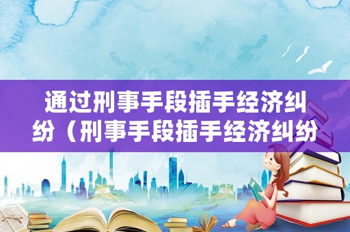 通過刑事手段插手經(jīng)濟糾紛（刑事手段插手經(jīng)濟糾紛工作總結(jié)）