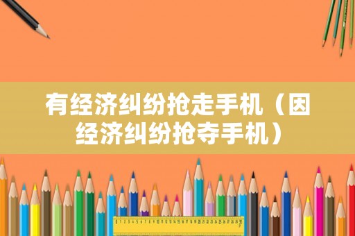 有經(jīng)濟糾紛搶走手機（因經(jīng)濟糾紛搶奪手機）