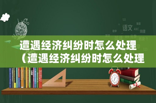 遭遇經(jīng)濟(jì)糾紛時(shí)怎么處理（遭遇經(jīng)濟(jì)糾紛時(shí)怎么處理好）