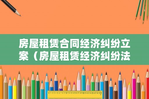 房屋租賃合同經(jīng)濟(jì)糾紛立案（房屋租賃經(jīng)濟(jì)糾紛法院受理嗎）