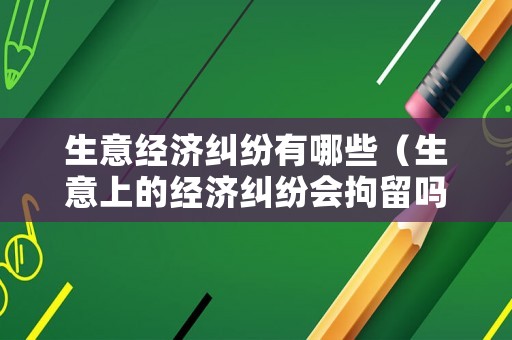 生意經(jīng)濟糾紛有哪些（生意上的經(jīng)濟糾紛會拘留嗎）