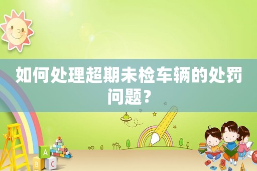 如何處理超期未檢車輛的處罰問題？