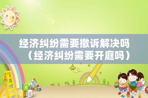 經(jīng)濟糾紛需要撤訴解決嗎（經(jīng)濟糾紛需要開庭嗎）